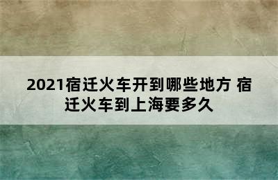 2021宿迁火车开到哪些地方 宿迁火车到上海要多久